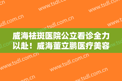 威海祛斑医院公立看诊全力以赴！威海董立鹏医疗美容诊所是正规的医疗机构