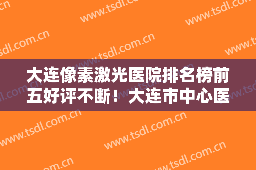 大连像素激光医院排名榜前五好评不断！大连市中心医院-整形美容科口碑怎么样？技术靠谱吗