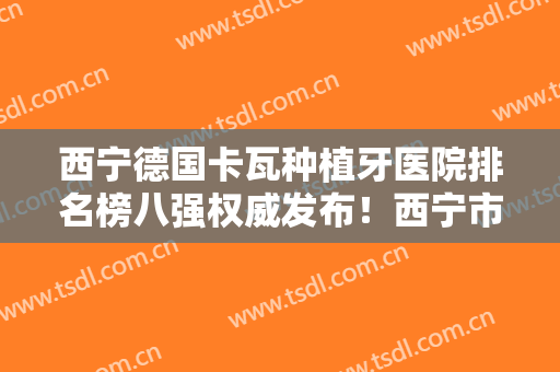 西宁德国卡瓦种植牙医院排名榜八强权威发布！西宁市城北区孙国良口腔诊所刚上榜