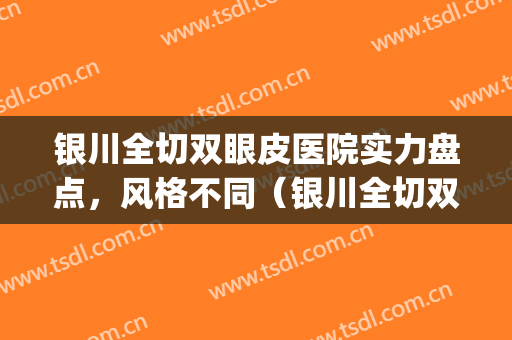 银川全切双眼皮医院实力盘点，风格不同（银川全切双眼皮整形医院）(银川哪里割双眼皮割的自然)
