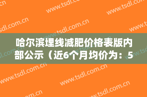 哈尔滨埋线减肥价格表版内部公示（近6个月均价为：5966元）(哈尔滨中医药大学埋线减肥)
