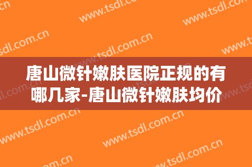 唐山微针嫩肤医院正规的有哪几家-唐山微针嫩肤均价为：4942元(唐山医疗美容哪家好)