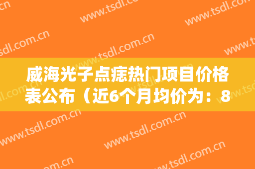 威海光子点痣热门项目价格表公布（近6个月均价为：8655元）(威海哪家医院点痣好)