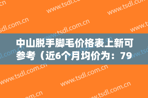 中山脱手脚毛价格表上新可参考（近6个月均价为：7956元）(中山比较出名的脱毛医院)