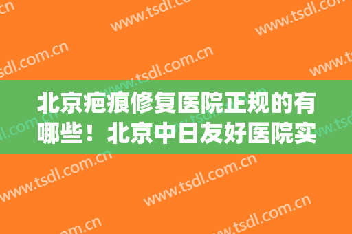 北京疤痕修复医院正规的有哪些！北京中日友好医院实力口碑有保障(北京治疗疤痕最好的医院排名)