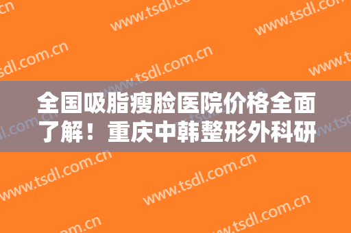 全国吸脂瘦脸医院价格全面了解！重庆中韩整形外科研究所收费不贵评价也好