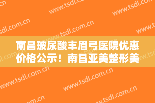 南昌玻尿酸丰眉弓医院优惠价格公示！南昌亚美整形美容是实力强的专业机构