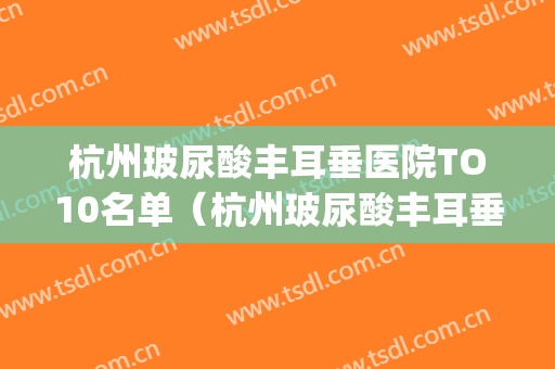 杭州玻尿酸丰耳垂医院TO10名单（杭州玻尿酸丰耳垂整形医院）(杭州玻尿酸丰胸)
