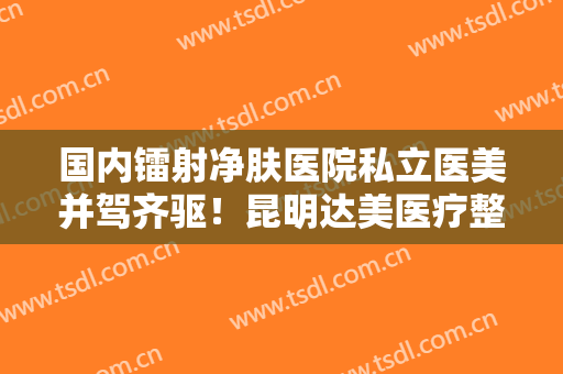国内镭射净肤医院私立医美并驾齐驱！昆明达美医疗整形美容医院医师名单+收费明细表更新