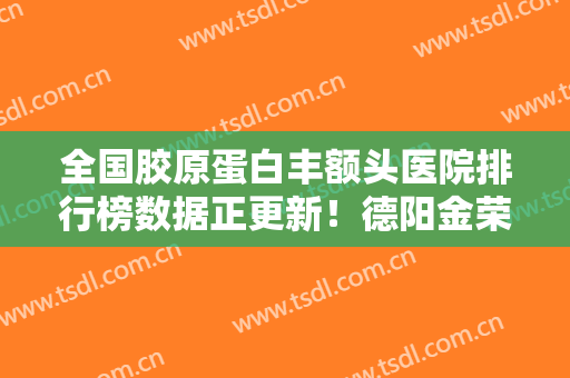 全国胶原蛋白丰额头医院排行榜数据正更新！德阳金荣医疗美容专科医院技术怎么样