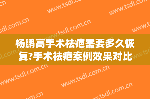 杨鹏高手术祛疤需要多久恢复?手术祛疤案例效果对比图_上海交通大学医学院附属第九人民医院北部院区