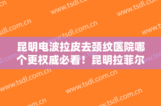 昆明电波拉皮去颈纹医院哪个更权威必看！昆明拉菲尔国际医学整形揭晓，一键收藏