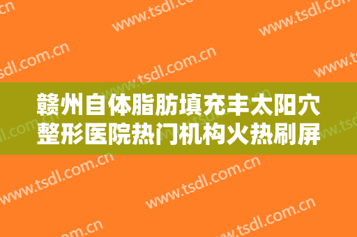 赣州自体脂肪填充丰太阳穴整形医院热门机构火热刷屏！赣州天姿医疗美容看完口碑、价格这些对比后见分晓