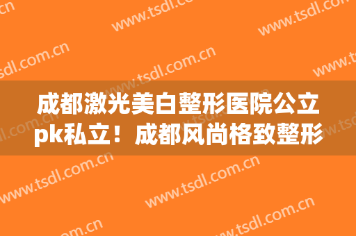 成都激光美白整形医院公立pk私立！成都风尚格致整形收费标准不贵(成都美容整型医院)