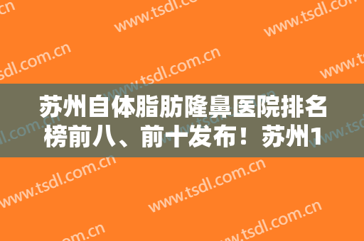 苏州自体脂肪隆鼻医院排名榜前八、前十发布！苏州100医院整形美容科技术优势介绍