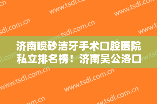 济南喷砂洁牙手术口腔医院私立排名榜！济南吴公洛口腔门诊部在隆鼻、隆胸领域大展身手