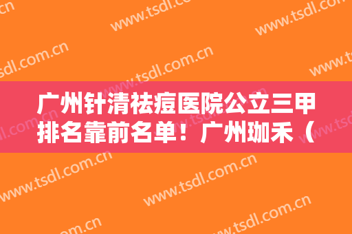 广州针清祛痘医院公立三甲排名靠前名单！广州珈禾（原广州妍希）医疗美容整形医院是正规医院吗？属于几级