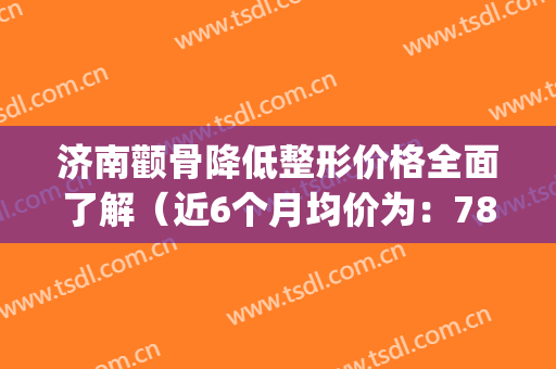 济南颧骨降低整形价格全面了解（近6个月均价为：7804元）(整容济南哪家医院好)