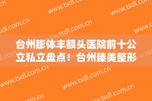 台州膨体丰额头医院前十公立私立盘点！台州臻美整形效果自然美观(台州整形医院是公立的还是私立的)