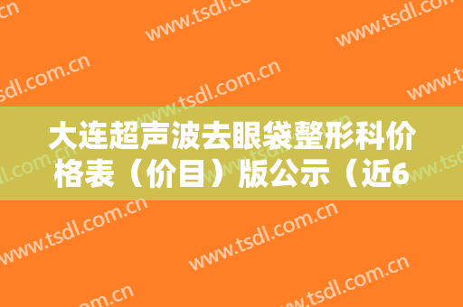 大连超声波去眼袋整形科价格表（价目）版公示（近6个月均价为：4234元）