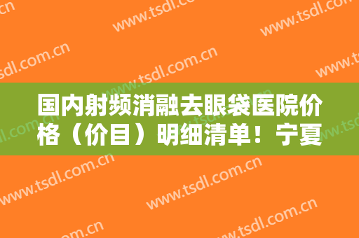 国内射频消融去眼袋医院价格（价目）明细清单！宁夏回族自治区人民医院皮肤科口碑怎么样
