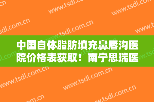 中国自体脂肪填充鼻唇沟医院价格表获取！南宁思瑞医疗美容诊所优劣点很明显