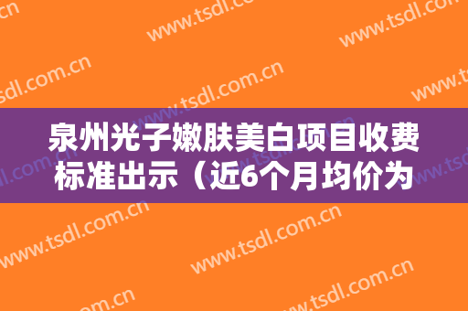 泉州光子嫩肤美白项目收费标准出示（近6个月均价为：6437元）