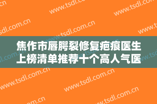 焦作市唇腭裂修复疤痕医生上榜清单推荐十个高人气医生列表-温有才整形医生价格及案例在线免费查询