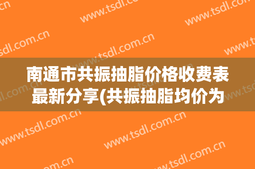 南通市共振抽脂价格收费表最新分享(共振抽脂均价为：17256元)(南通吸脂医院)