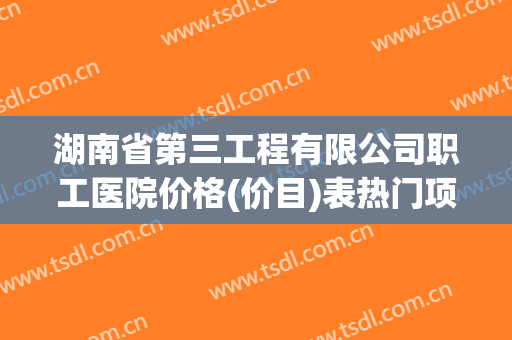 湖南省第三工程有限公司职工医院价格(价目)表热门项目出炉(湖南省第三工程有限公司电话)