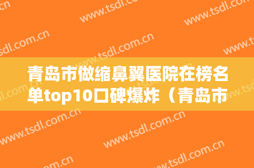 青岛市做缩鼻翼医院在榜名单top10口碑爆炸（青岛市做缩鼻翼整形医院）