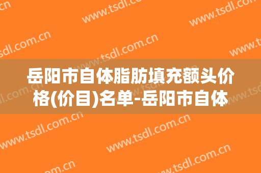 岳阳市自体脂肪填充额头价格(价目)名单-岳阳市自体脂肪填充额头总共需要费用是多少