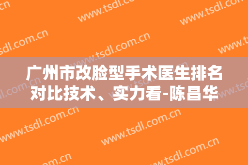 广州市改脸型手术医生排名对比技术、实力看-陈昌华医生榜首实至名归