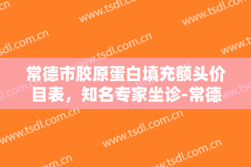 常德市胶原蛋白填充额头价目表，知名专家坐诊-常德市胶原蛋白填充额头费用表