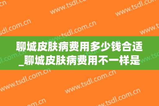 聊城皮肤病费用多少钱合适_聊城皮肤病费用不一样是为什么(聊城看皮肤病最有名的医生)