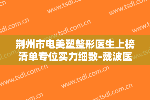 荆州市电美塑整形医生上榜清单专位实力细数-戴波医生收费标准及评价看技术靠谱不坑人