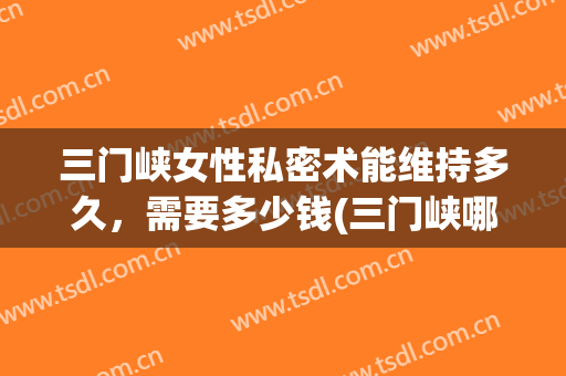 三门峡女性私密术能维持多久，需要多少钱(三门峡哪家妇科比较好)