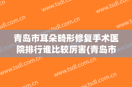 青岛市耳朵畸形修复手术医院排行谁比较厉害(青岛市耳朵畸形修复手术整形医院)