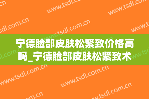 宁德脸部皮肤松紧致价格高吗_宁德脸部皮肤松紧致术一共需要多少钱 宁德脸部皮肤松紧致价格高吗_宁德脸部皮肤松紧致术一共需要多少钱