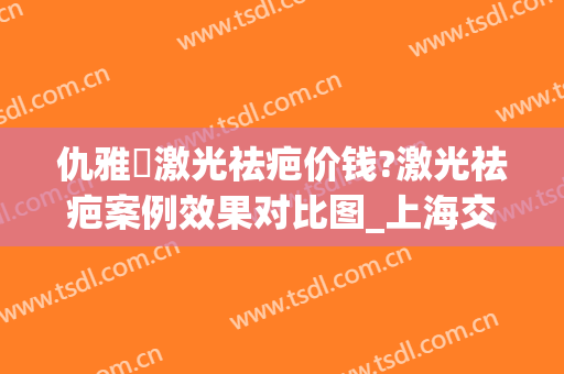 仇雅璟激光祛疤价钱?激光祛疤案例效果对比图_上海交通大学医学院附属第九人民医院