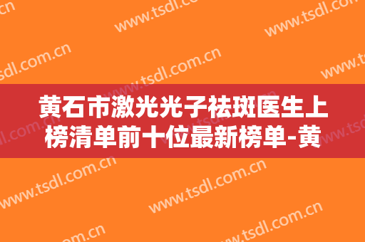 黄石市激光光子祛斑医生上榜清单前十位最新榜单-黄志鹏整形医生实力与口碑优选