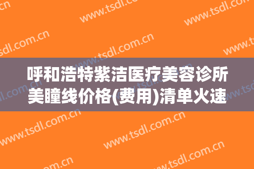 呼和浩特紫洁医疗美容诊所美瞳线价格(费用)清单火速一览