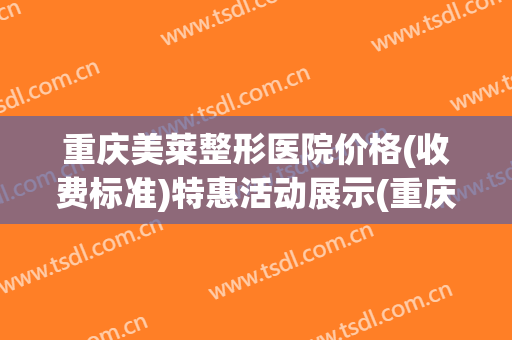 重庆美莱整形医院价格(收费标准)特惠活动展示(重庆美莱整形医院可靠吗)