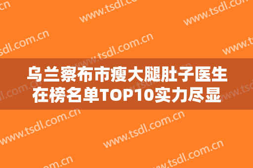 乌兰察布市瘦大腿肚子医生在榜名单TOP10实力尽显-朴圣勋整形医生靠谱权威