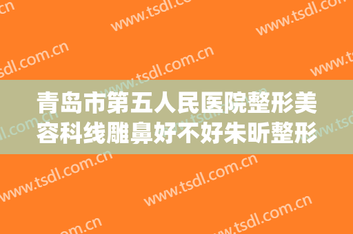 青岛市第五人民医院整形美容科线雕鼻好不好朱昕整形医生(青岛第五人民医院电话挂号)