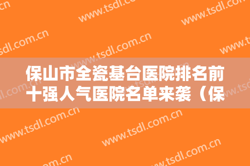 保山市全瓷基台医院排名前十强人气医院名单来袭（保山市全瓷基台口腔医院口腔效果拉满~）