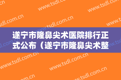 遂宁市隆鼻尖术医院排行正式公布（遂宁市隆鼻尖术整形医院）(遂宁口碑最好的整容医院)