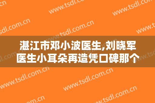 湛江市邓小波医生,刘晓军医生小耳朵再造凭口碑那个好呢