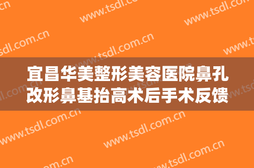 宜昌华美整形美容医院鼻孔改形鼻基抬高术后手术反馈(做鼻子可以抬高鼻基底吗)
