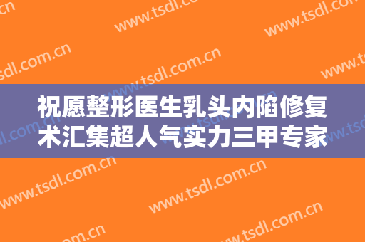 祝愿整形医生乳头内陷修复术汇集超人气实力三甲专家-杭州萧山仟艺医疗美容门诊部